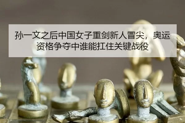 孙一文之后中国女子重剑新人冒尖，奥运资格争夺中谁能扛住关键战役