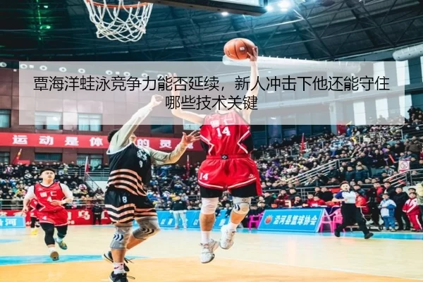 覃海洋蛙泳竞争力能否延续，新人冲击下他还能守住哪些技术关键