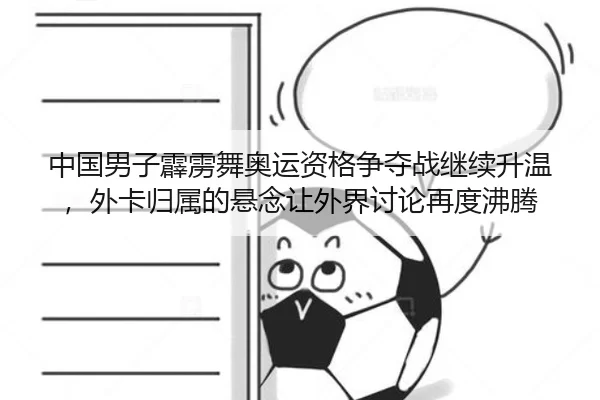 中国男子霹雳舞奥运资格争夺战继续升温，外卡归属的悬念让外界讨论再度沸腾